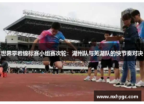 世界攀岩锦标赛小组赛次轮：湖州队与芜湖队的快节奏对决